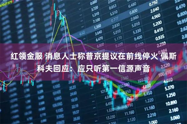 红领金服 消息人士称普京提议在前线停火 佩斯科夫回应：应只听第一信源声音