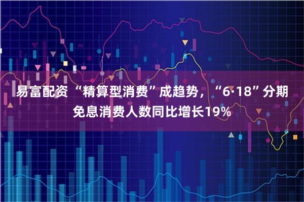 易富配资 “精算型消费”成趋势，“6·18”分期免息消费人数同比增长19%