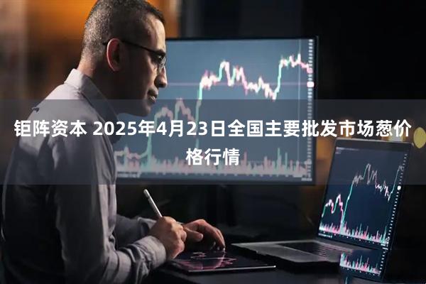 钜阵资本 2025年4月23日全国主要批发市场葱价格行情