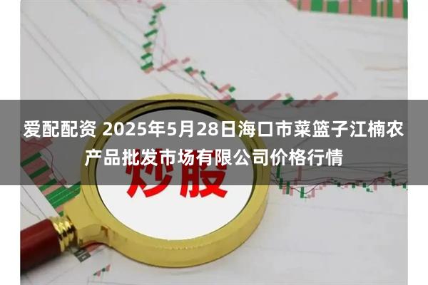 爱配配资 2025年5月28日海口市菜篮子江楠农产品批发市场有限公司价格行情