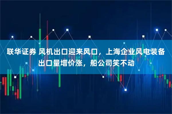 联华证券 风机出口迎来风口，上海企业风电装备出口量增价涨，船公司笑不动