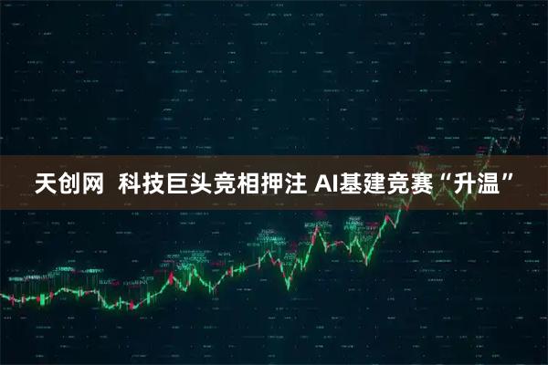 天创网  科技巨头竞相押注 AI基建竞赛“升温”