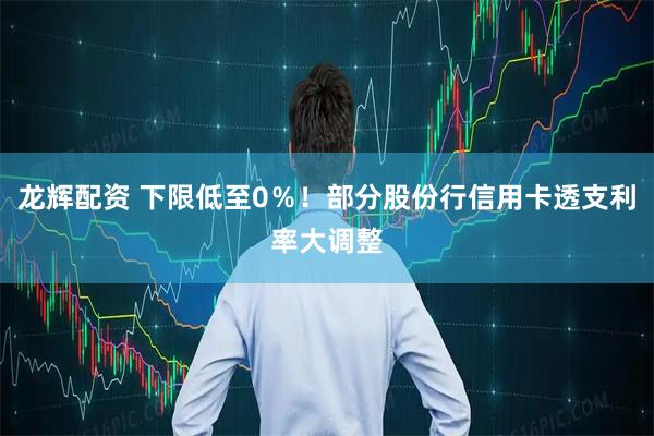 龙辉配资 下限低至0％！部分股份行信用卡透支利率大调整
