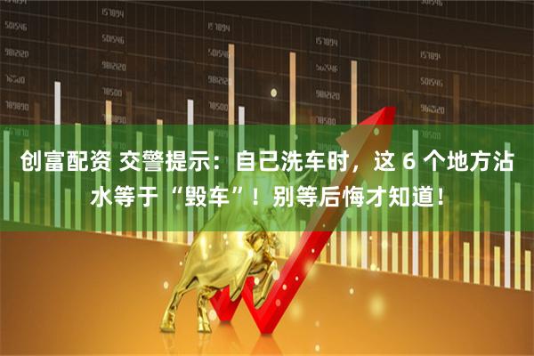 创富配资 交警提示：自己洗车时，这 6 个地方沾水等于 “毁车”！别等后悔才知道！