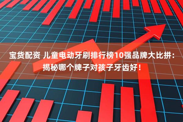 宝货配资 儿童电动牙刷排行榜10强品牌大比拼：揭秘哪个牌子对孩子牙齿好！