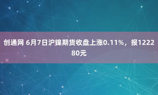 创通网 6月7日沪镍期货收盘上涨0.11%，报122280元
