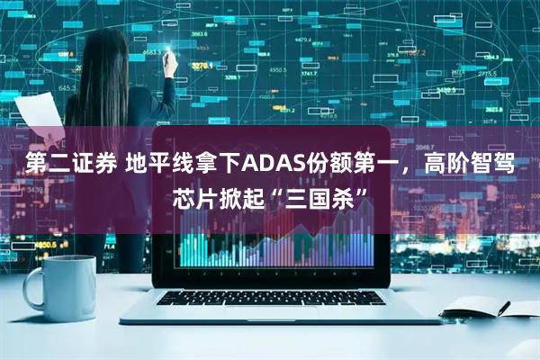 第二证券 地平线拿下ADAS份额第一，高阶智驾芯片掀起“三国杀”