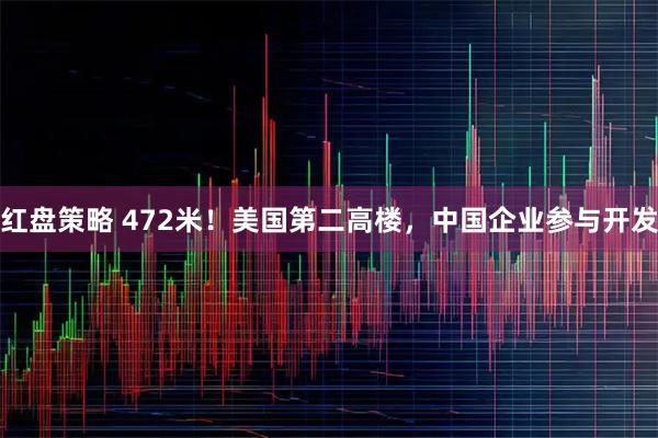 红盘策略 472米！美国第二高楼，中国企业参与开发