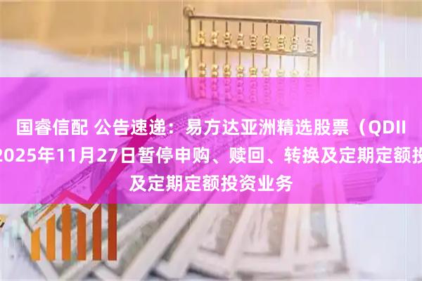 国睿信配 公告速递：易方达亚洲精选股票（QDII）基金2025年11月27日暂停申购、赎回、转换及定期定额投资业务