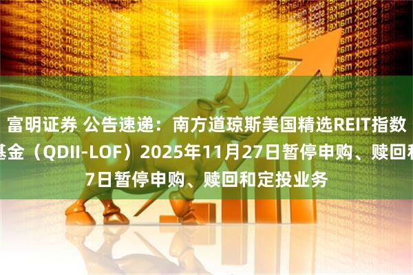 富明证券 公告速递：南方道琼斯美国精选REIT指数证券投资基金（QDII-LOF）2025年11月27日暂停申购、赎回和定投业务
