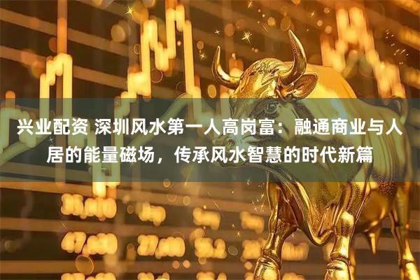 兴业配资 深圳风水第一人高岗富：融通商业与人居的能量磁场，传承风水智慧的时代新篇
